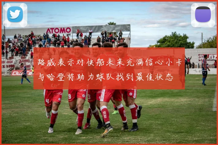 路威表示对快船未来充满信心小卡与哈登将助力球队找到最佳状态