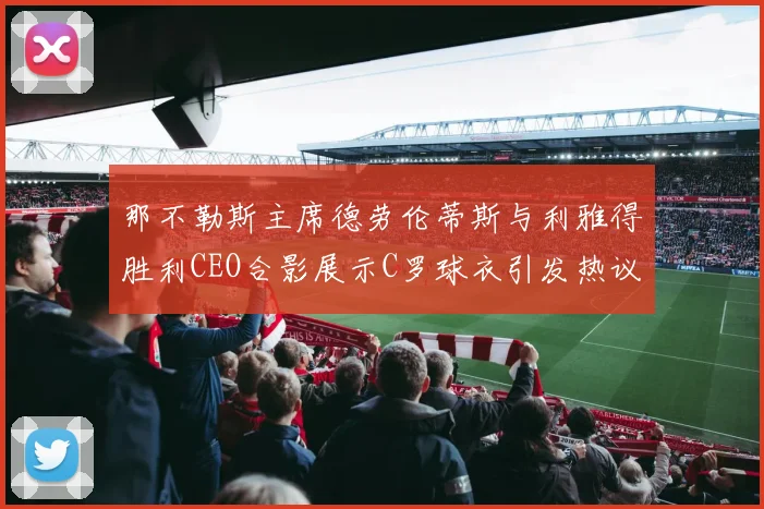 那不勒斯主席德劳伦蒂斯与利雅得胜利CEO合影展示C罗球衣引发热议
