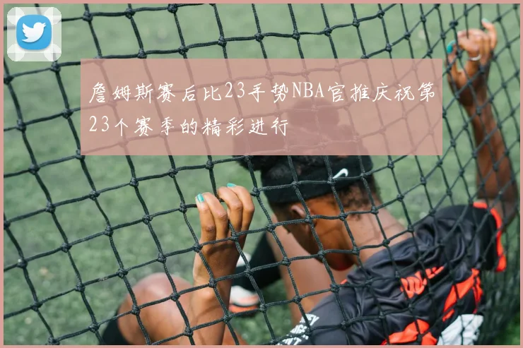 詹姆斯赛后比23手势NBA官推庆祝第23个赛季的精彩进行