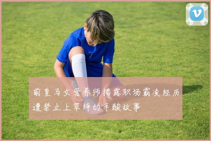 前皇马女营养师揭露职场霸凌经历遭禁止上草坪的辛酸故事