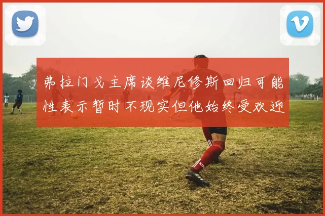 弗拉门戈主席谈维尼修斯回归可能性表示暂时不现实但他始终受欢迎
