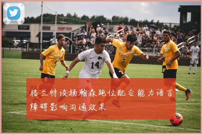 格兰特谈杨瀚森跑位配合能力语言障碍影响沟通效果