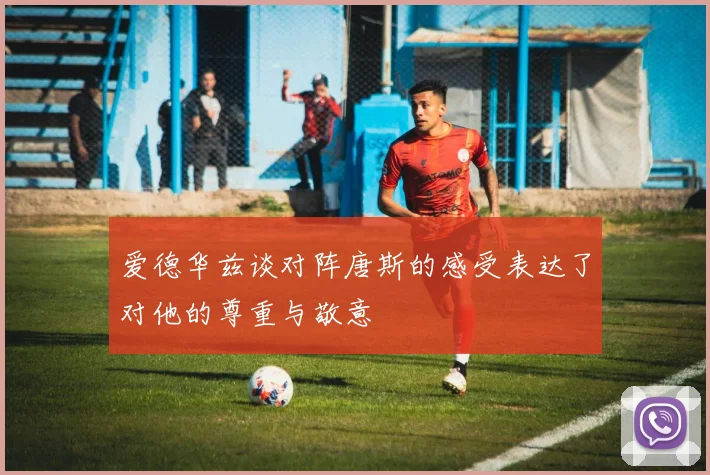 爱德华兹谈对阵唐斯的感受表达了对他的尊重与敬意