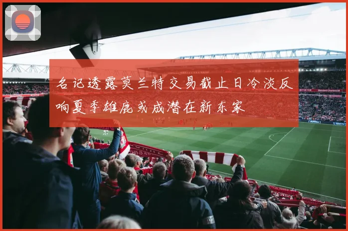 名记透露莫兰特交易截止日冷淡反响夏季雄鹿或成潜在新东家