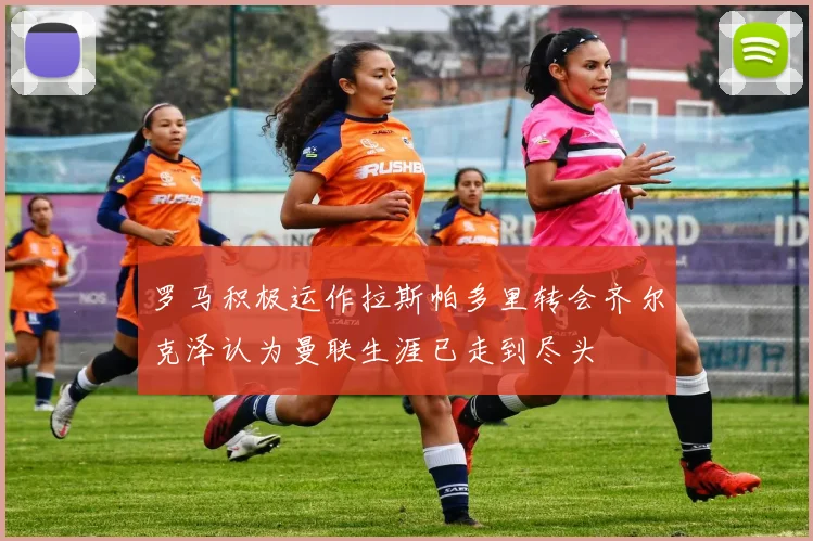罗马积极运作拉斯帕多里转会齐尔克泽认为曼联生涯已走到尽头