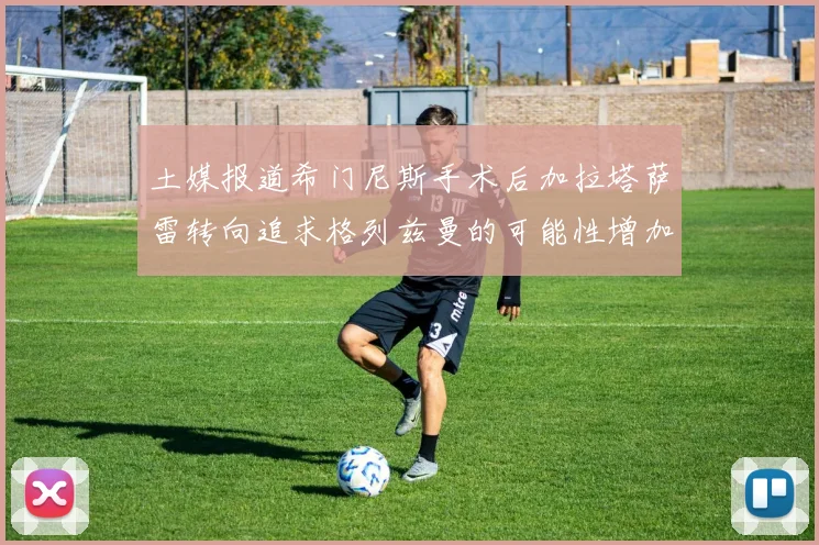 土媒报道希门尼斯手术后加拉塔萨雷转向追求格列兹曼的可能性增加