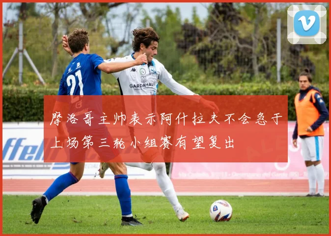 摩洛哥主帅表示阿什拉夫不会急于上场第三轮小组赛有望复出