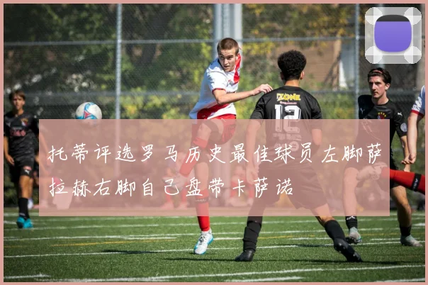 托蒂评选罗马历史最佳球员左脚萨拉赫右脚自己盘带卡萨诺