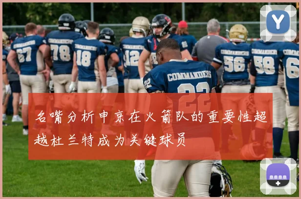 名嘴分析申京在火箭队的重要性超越杜兰特成为关键球员