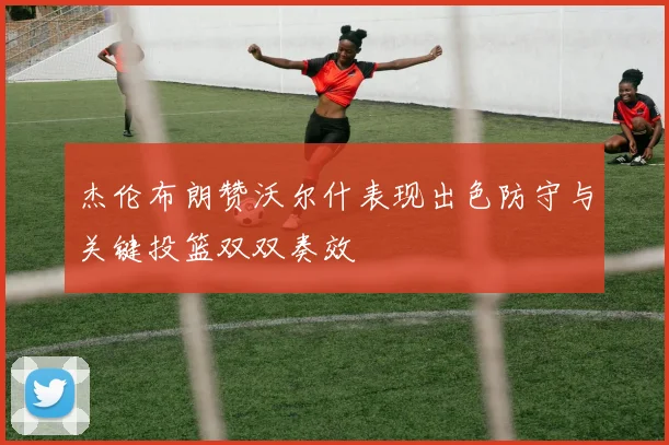 杰伦布朗赞沃尔什表现出色防守与关键投篮双双奏效