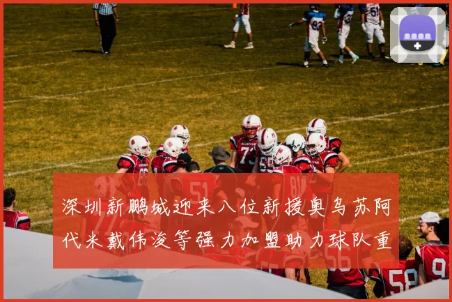 深圳新鹏城迎来八位新援奥乌苏阿代米戴伟浚等强力加盟助力球队重塑辉煌