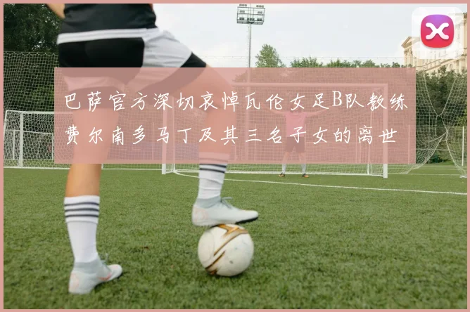 巴萨官方深切哀悼瓦伦女足B队教练费尔南多马丁及其三名子女的离世