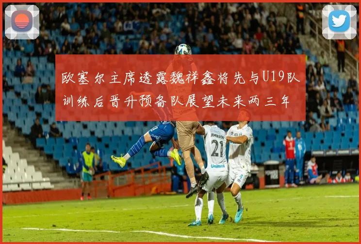欧塞尔主席透露魏祥鑫将先与U19队训练后晋升预备队展望未来两三年进入一线队