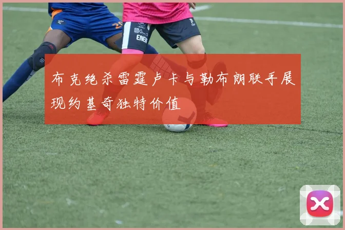 布克绝杀雷霆卢卡与勒布朗联手展现约基奇独特价值