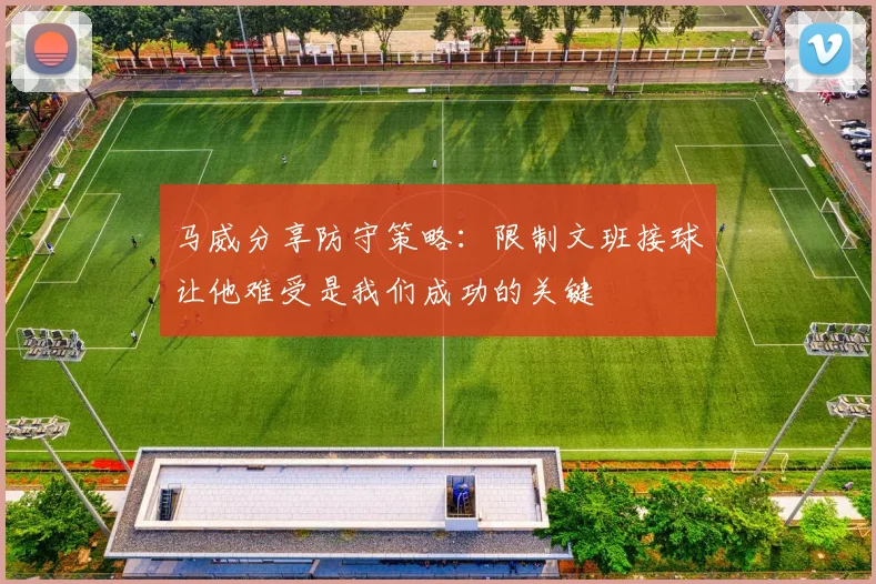 马威分享防守策略：限制文班接球让他难受是我们成功的关键