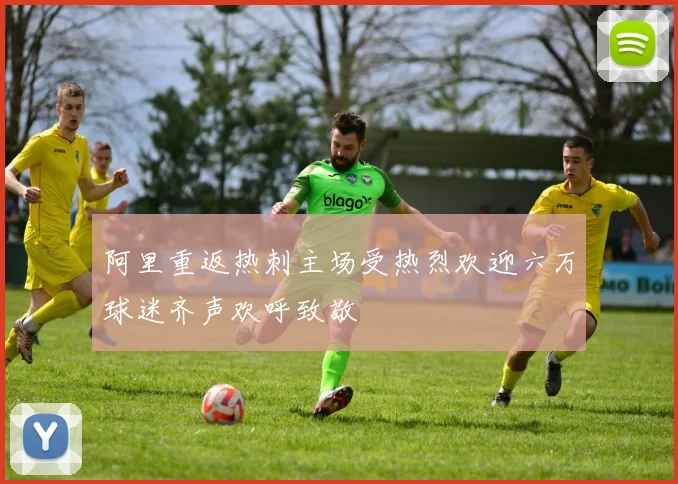 阿里重返热刺主场受热烈欢迎六万球迷齐声欢呼致敬