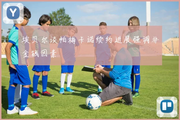 埃贝尔谈帕梅卡诺续约进展强调非金钱因素