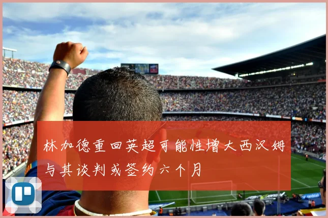林加德重回英超可能性增大西汉姆与其谈判或签约六个月