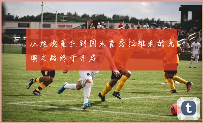 从绝境重生到国米首秀拉维利的光明之路终于开启