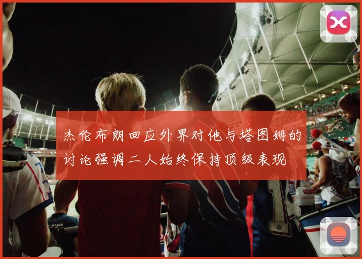 杰伦布朗回应外界对他与塔图姆的讨论强调二人始终保持顶级表现