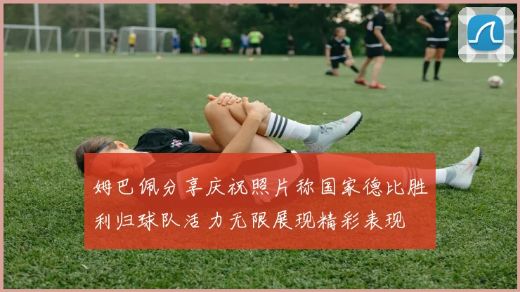 姆巴佩分享庆祝照片称国家德比胜利归球队活力无限展现精彩表现