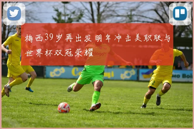 梅西39岁再出发明年冲击美职联与世界杯双冠荣耀