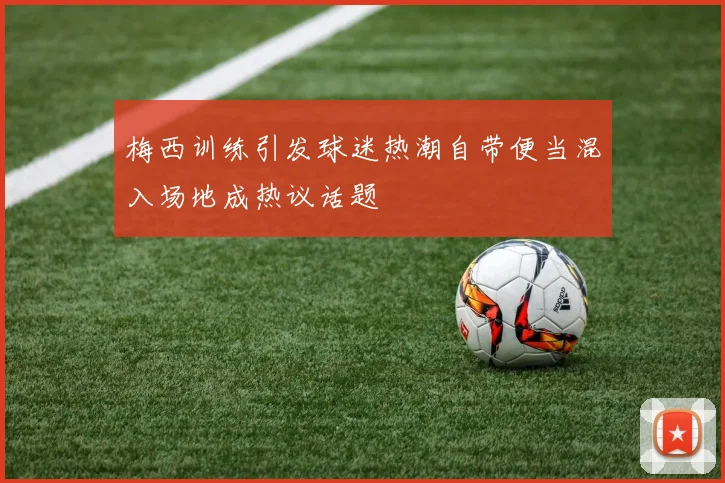 梅西训练引发球迷热潮自带便当混入场地成热议话题