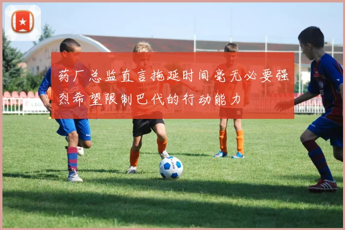 药厂总监直言拖延时间毫无必要强烈希望限制巴代的行动能力