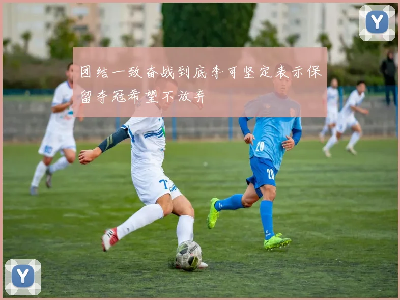团结一致奋战到底李可坚定表示保留夺冠希望不放弃