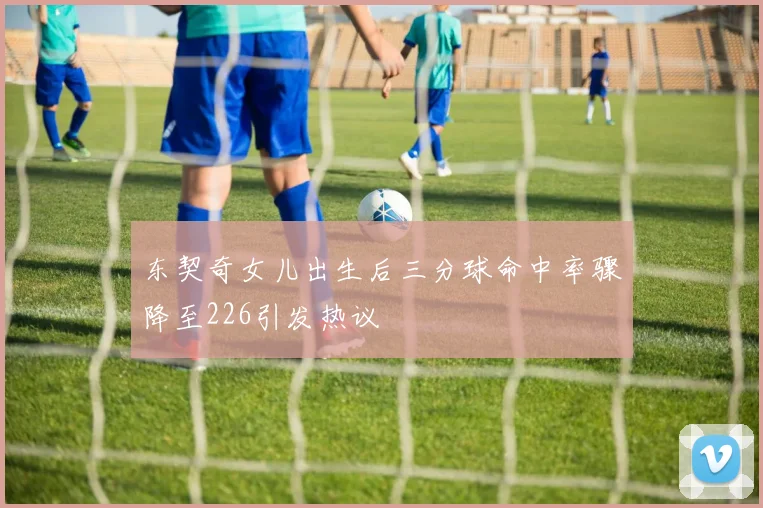 东契奇女儿出生后三分球命中率骤降至226引发热议
