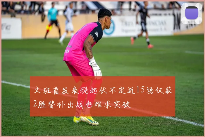 文班首发表现起伏不定近15场仅获2胜替补出战也难求突破