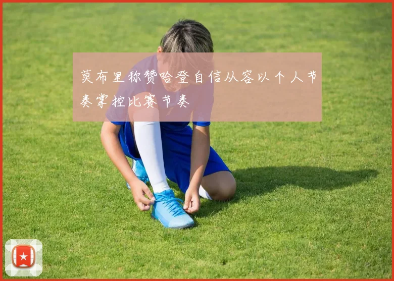 莫布里称赞哈登自信从容以个人节奏掌控比赛节奏