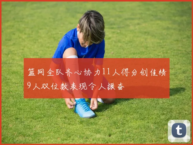 篮网全队齐心协力11人得分创佳绩9人双位数表现令人振奋