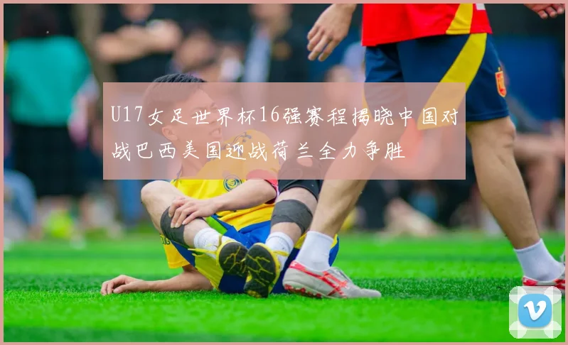 U17女足世界杯16强赛程揭晓中国对战巴西美国迎战荷兰全力争胜
