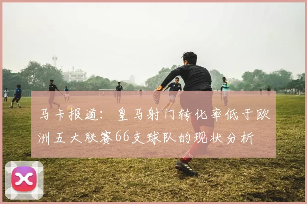 马卡报道：皇马射门转化率低于欧洲五大联赛66支球队的现状分析
