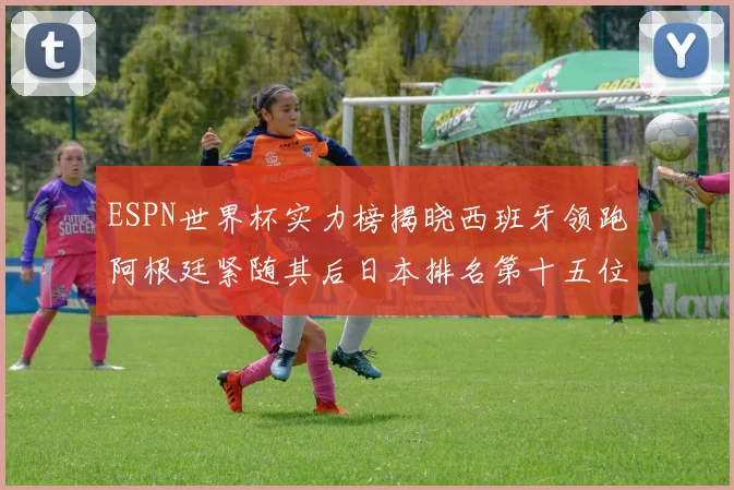 ESPN世界杯实力榜揭晓西班牙领跑阿根廷紧随其后日本排名第十五位
