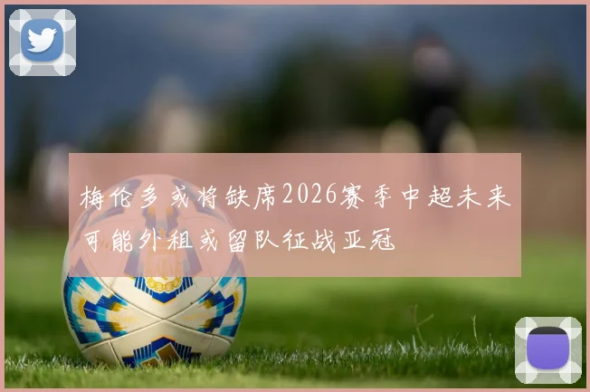 梅伦多或将缺席2026赛季中超未来可能外租或留队征战亚冠