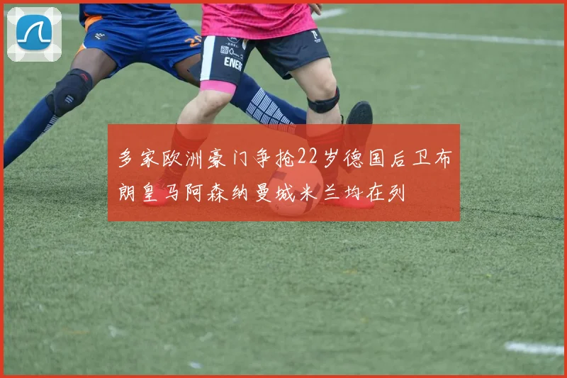多家欧洲豪门争抢22岁德国后卫布朗皇马阿森纳曼城米兰均在列