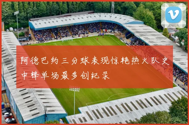 阿德巴约三分球表现惊艳热火队史中锋单场最多创纪录