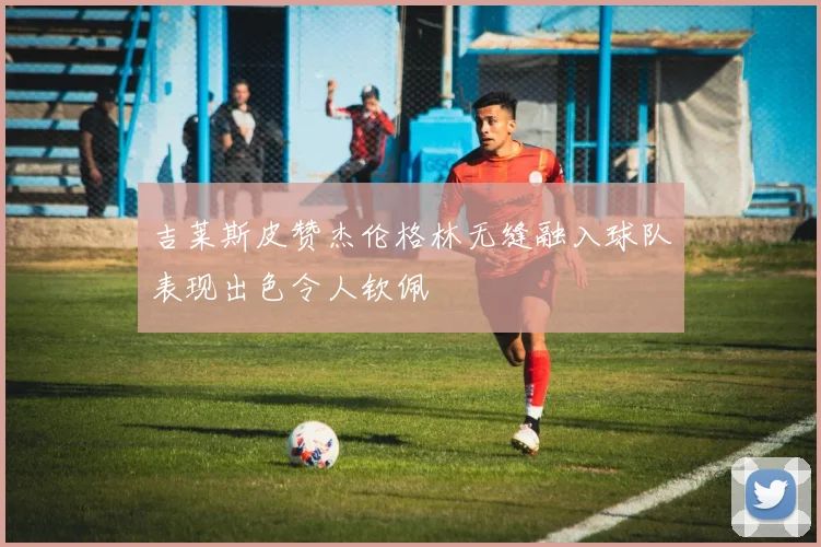 吉莱斯皮赞杰伦格林无缝融入球队表现出色令人钦佩